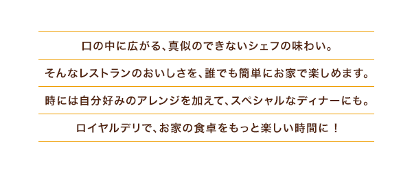 口の中に広がる、真似のできないシェフの味わい。そんなレストランのおいしさを、誰でも簡単にお家で楽しめます。時には自分好みのアレンジを加えて、スペシャルなディナーにも。ロイヤルデリで、お家の食卓をもっと楽しい時間に !