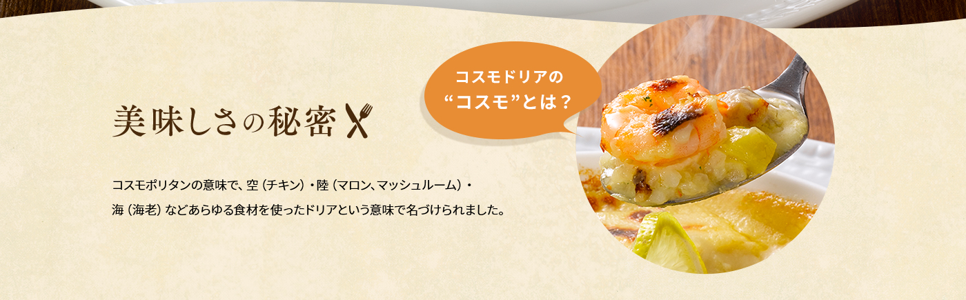 美味しさの秘密「コスモドリアの“コスモ”とは？」コスモポリタンの意味で、空（チキン）・陸（マロン、マッシュルーム）・海（海老）などあらゆる食材を使ったドリアという意味で名づけられました。