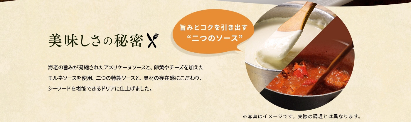 美味しさの秘密「旨みとコクを引き出す“二つのソース”」海老の旨みが凝縮されたアメリケーヌソースと、卵黄やチーズを加えたモルネソースを使用。二つの特製ソースと、具材の存在感にこだわり、シーフードを堪能できるドリアに仕上げました。