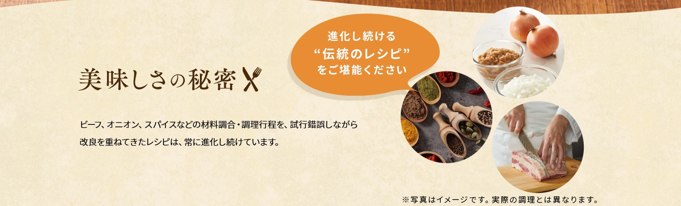 美味しさの秘密「進化し続ける“伝統のレシピ”をご堪能ください」ビーフ、オニオン、スパイスなどの材料調合・調理行程を、試行錯誤しながら改良を重ねてきたレシピは、常に進化し続けています。
