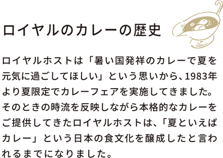 ロイヤルカレーの歴史ロイヤルホストは「暑い国発祥のカレーで夏を元気に過ごしてほしい」という思いから、1983年より夏限定でカレーフェアを実施してきました。そのときの時流を反映しながら本格的なカレーをご提供してきたロイヤルホストは、「夏といえばカレー」という日本の食文化を醸成したと言われるまでになりました。熨斗をお選びいただけます。